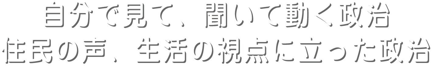 自分で、見て聞いて動く政治 住民の声、生活の視点に立った政治